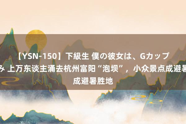 【YSN-150】下級生 僕の彼女は、Gカップ めぐみ 上万东谈主涌去杭州富阳“泡坝”，小众景点成避暑胜地