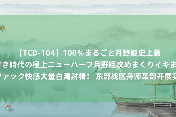 【TCD-104】100％まるごと月野姫史上最強ベスト！ 究極の玉竿付き時代の極上ニューハーフ月野姫攻めまくりイキまくりファック快感大量白濁射精！ 东部战区舟师某部开展实战化演练 磨真金不怕火胜战斥候