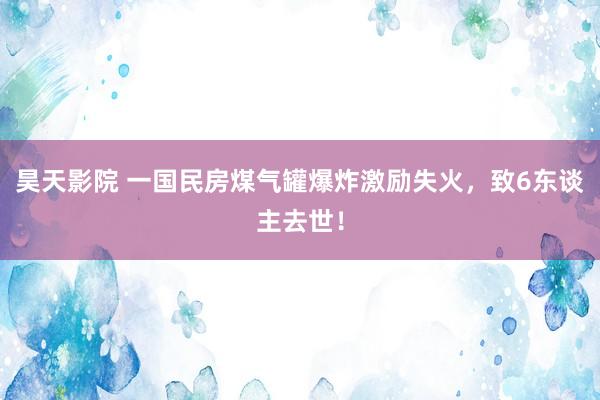 昊天影院 一国民房煤气罐爆炸激励失火，致6东谈主去世！