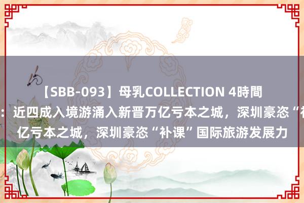 【SBB-093】母乳COLLECTION 4時間 “City不City”火出圈：近四成入境游涌入新晋万亿亏本之城，深圳豪恣“补课”国际旅游发展力