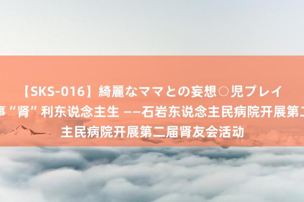 【SKS-016】綺麗なママとの妄想○児プレイ 阳台山下，叙事“肾”利东说念主生 ——石岩东说念主民病院开展第二届肾友会活动