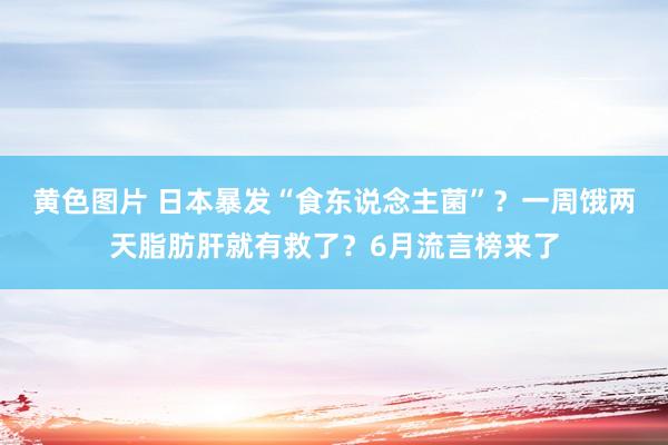 黄色图片 日本暴发“食东说念主菌”？一周饿两天脂肪肝就有救了？6月流言榜来了