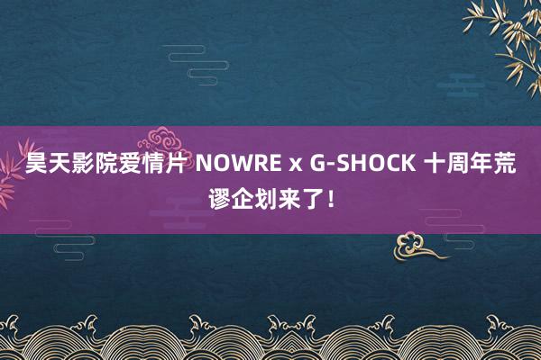 昊天影院爱情片 NOWRE x G-SHOCK 十周年荒谬企划来了！