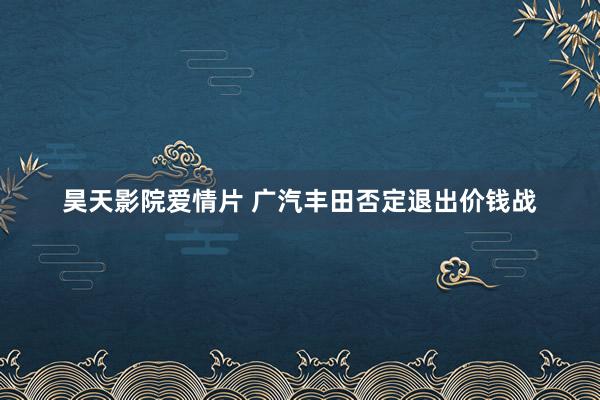 昊天影院爱情片 广汽丰田否定退出价钱战