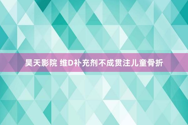 昊天影院 维D补充剂不成贯注儿童骨折