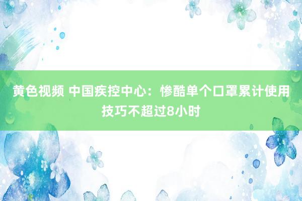 黄色视频 中国疾控中心：惨酷单个口罩累计使用技巧不超过8小时