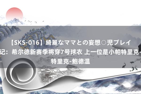 【SKS-016】綺麗なママとの妄想○児プレイ 好意思记：希尔德新赛季将穿7号球衣 上一位是小帕特里克-鲍德温