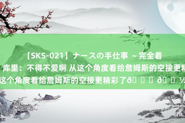 【SKS-021】ナースの手仕事 ～完全着衣のこだわり手コキ～ 库里：不得不爱啊 从这个角度看给詹姆斯的空接更精彩了??