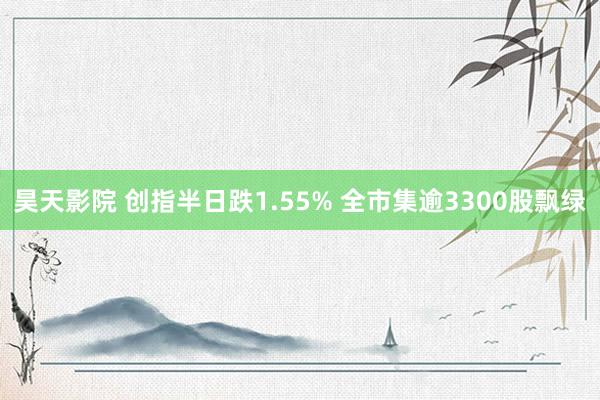 昊天影院 创指半日跌1.55% 全市集逾3300股飘绿