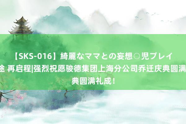 【SKS-016】綺麗なママとの妄想○児プレイ 新征途 再启程|强烈祝愿骏德集团上海分公司乔迁庆典圆满礼成！