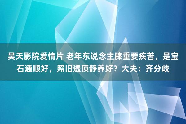 昊天影院爱情片 老年东说念主膝重要疾苦，是宝石通顺好，照旧透顶静养好？大夫：齐分歧