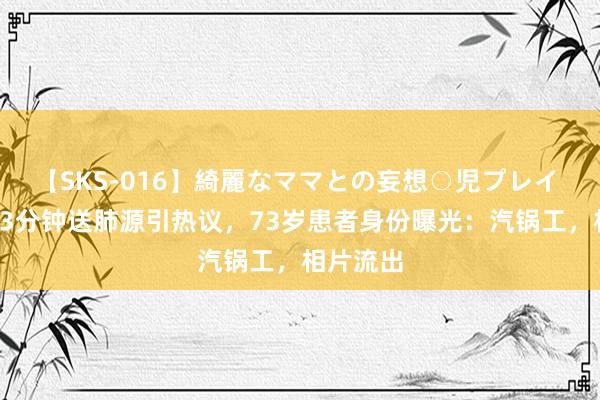 【SKS-016】綺麗なママとの妄想○児プレイ 直升机33分钟送肺源引热议，73岁患者身份曝光：汽锅工，相片流出