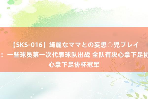 【SKS-016】綺麗なママとの妄想○児プレイ 徐正源：一些球员第一次代表球队出战 全队有决心拿下足协杯冠军