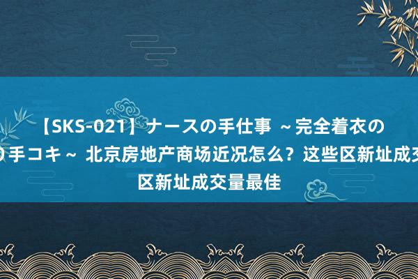 【SKS-021】ナースの手仕事 ～完全着衣のこだわり手コキ～ 北京房地产商场近况怎么？这些区新址成交量最佳