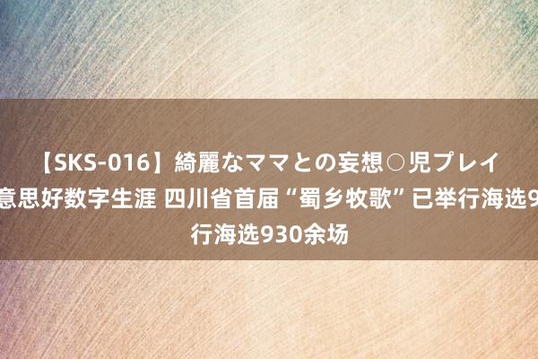 【SKS-016】綺麗なママとの妄想○児プレイ 分享好意思好数字生涯 四川省首届“蜀乡牧歌”已举行海选930余场