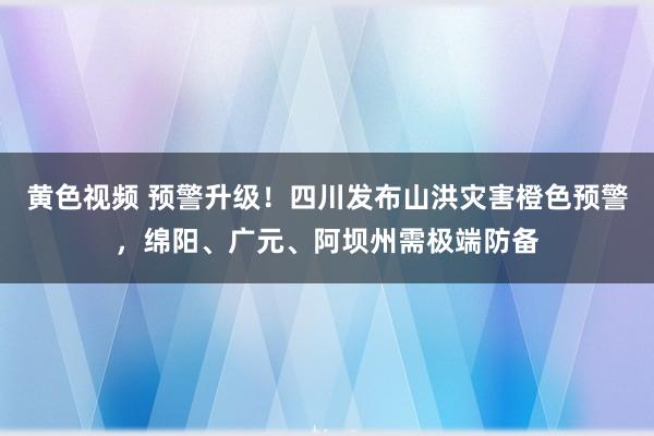 黄色视频 预警升级！四川发布山洪灾害橙色预警，绵阳、广元、阿坝州需极端防备