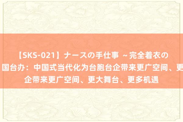 【SKS-021】ナースの手仕事 ～完全着衣のこだわり手コキ～ 国台办：中国式当代化为台胞台企带来更广空间、更大舞台、更多机遇