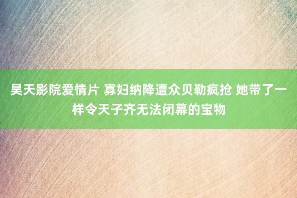 昊天影院爱情片 寡妇纳降遭众贝勒疯抢 她带了一样令天子齐无法闭幕的宝物