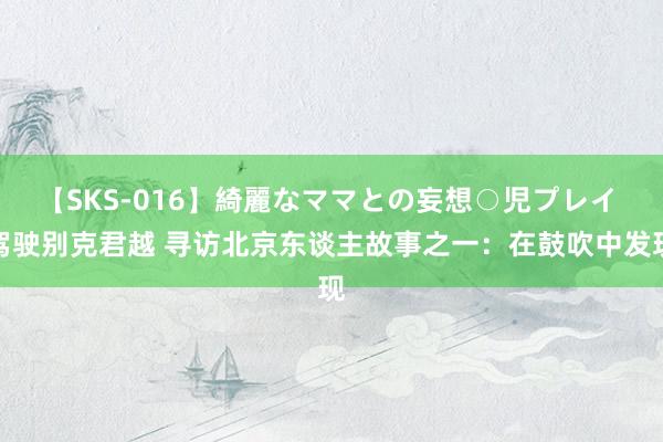 【SKS-016】綺麗なママとの妄想○児プレイ 驾驶别克君越 寻访北京东谈主故事之一：在鼓吹中发现