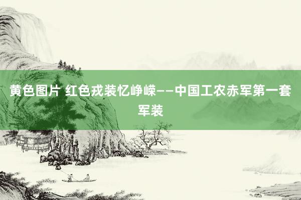 黄色图片 红色戎装忆峥嵘——中国工农赤军第一套军装