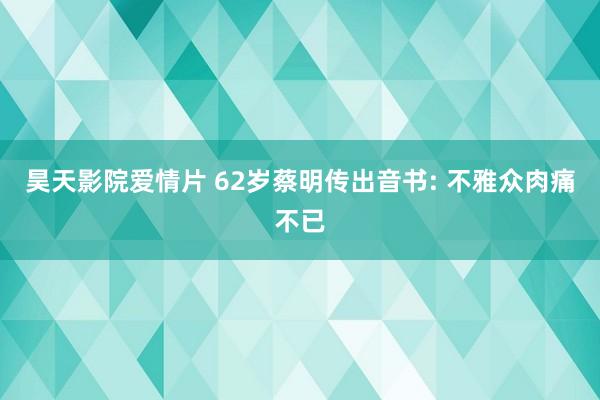 昊天影院爱情片 62岁蔡明传出音书: 不雅众肉痛不已