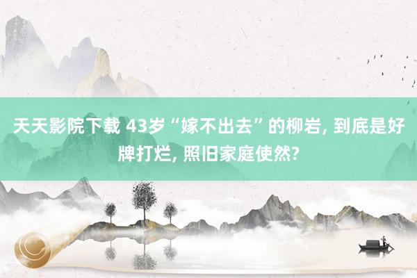 天天影院下载 43岁“嫁不出去”的柳岩， 到底是好牌打烂， 照旧家庭使然?