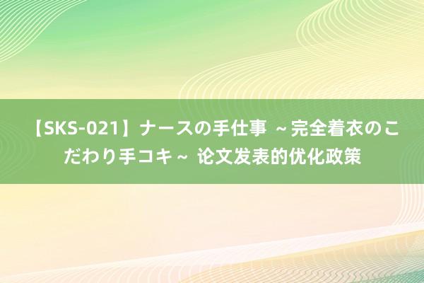 【SKS-021】ナースの手仕事 ～完全着衣のこだわり手コキ～ 论文发表的优化政策