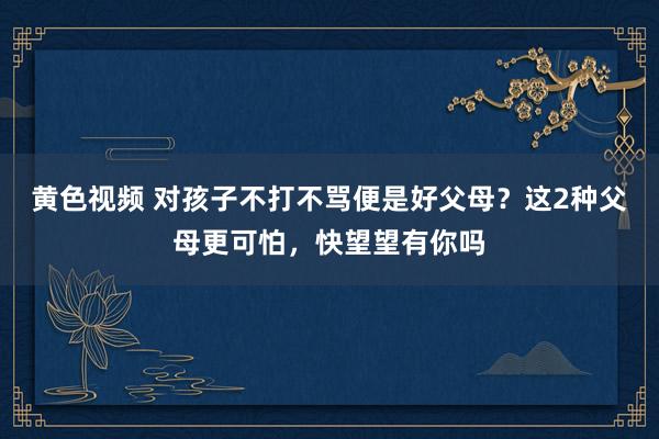 黄色视频 对孩子不打不骂便是好父母？这2种父母更可怕，快望望有你吗