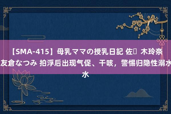 【SMA-415】母乳ママの授乳日記 佐々木玲奈 友倉なつみ 拍浮后出现气促、干咳，警惕归隐性溺水