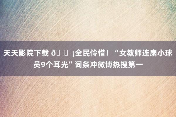 天天影院下载 ?全民怜惜！“女教师连扇小球员9个耳光”词条冲微博热搜第一