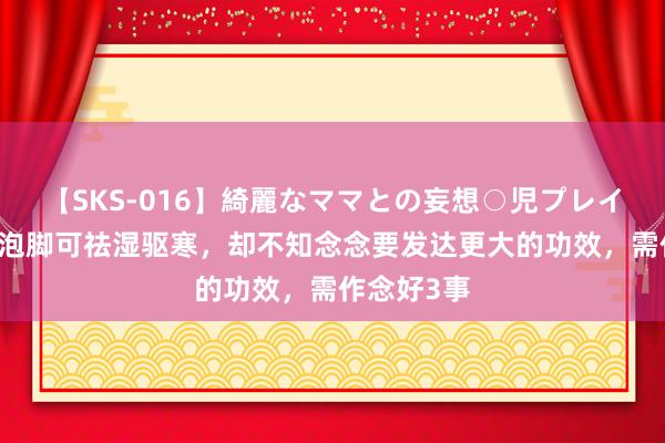 【SKS-016】綺麗なママとの妄想○児プレイ 齐知艾草泡脚可祛湿驱寒，却不知念念要发达更大的功效，需作念好3事