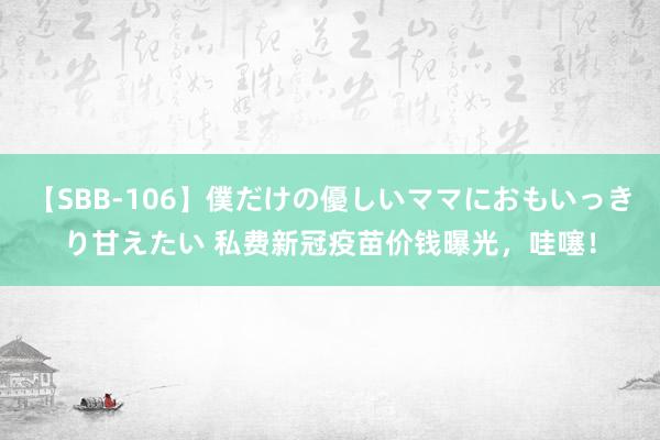 【SBB-106】僕だけの優しいママにおもいっきり甘えたい 私费新冠疫苗价钱曝光，哇噻！