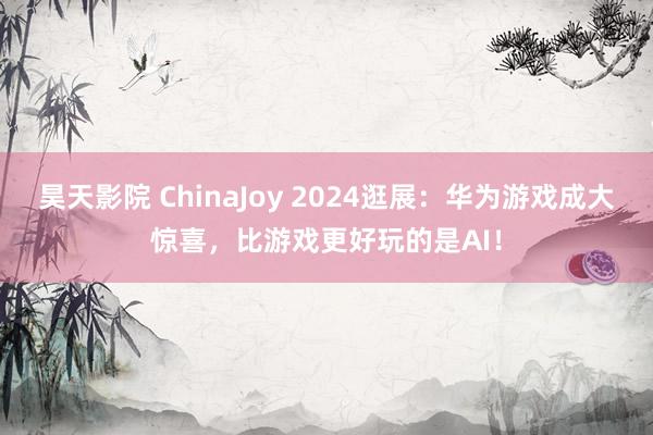 昊天影院 ChinaJoy 2024逛展：华为游戏成大惊喜，比游戏更好玩的是AI！