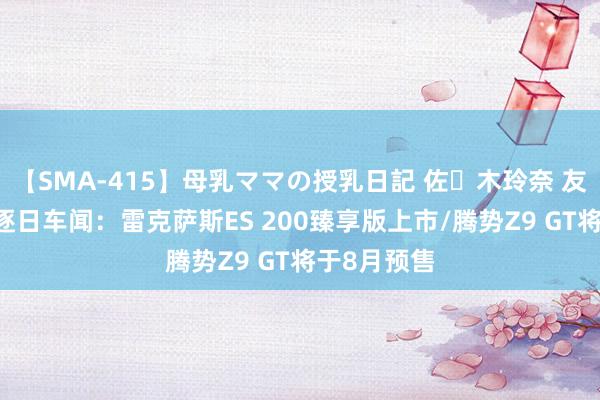 【SMA-415】母乳ママの授乳日記 佐々木玲奈 友倉なつみ 逐日车闻：雷克萨斯ES 200臻享版上市/腾势Z9 GT将于8月预售