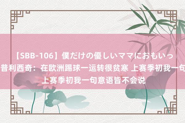 【SBB-106】僕だけの優しいママにおもいっきり甘えたい 普利西奇：在欧洲踢球一运转很贫寒 上赛季初我一句意语皆不会说