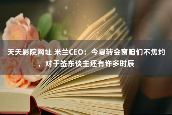 天天影院网址 米兰CEO：今夏转会窗咱们不焦灼，对于签东谈主还有许多时辰