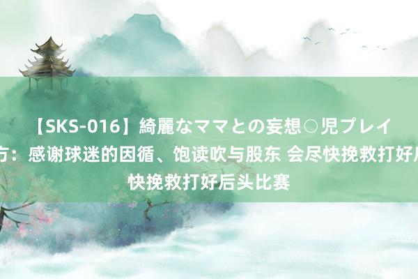 【SKS-016】綺麗なママとの妄想○児プレイ 国安官方：感谢球迷的因循、饱读吹与股东 会尽快挽救打好后头比赛