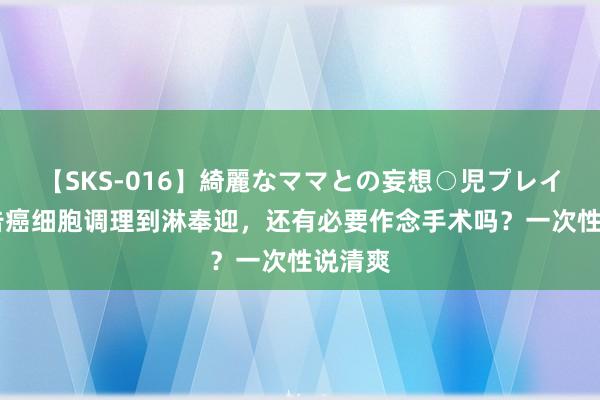 【SKS-016】綺麗なママとの妄想○児プレイ 被奉告癌细胞调理到淋奉迎，还有必要作念手术吗？一次性说清爽