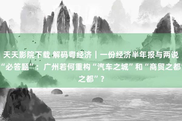 天天影院下载 解码粤经济｜一份经济半年报与两说念“必答题”：广州若何重构“汽车之城”和“商贸之都”？