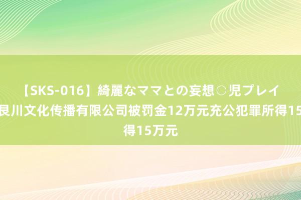 【SKS-016】綺麗なママとの妄想○児プレイ 上海艮川文化传播有限公司被罚金12万元充公犯罪所得15万元