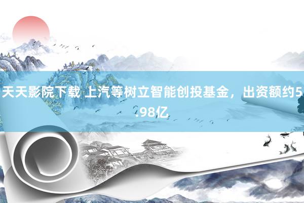 天天影院下载 上汽等树立智能创投基金，出资额约5.98亿