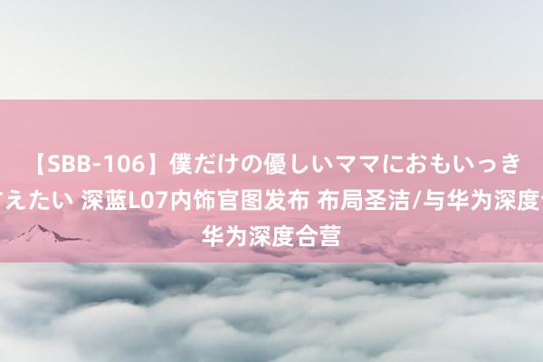 【SBB-106】僕だけの優しいママにおもいっきり甘えたい 深蓝L07内饰官图发布 布局圣洁/与华为深度合营