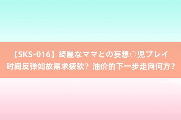 【SKS-016】綺麗なママとの妄想○児プレイ 时间反弹如故需求疲软？油价的下一步走向何方？