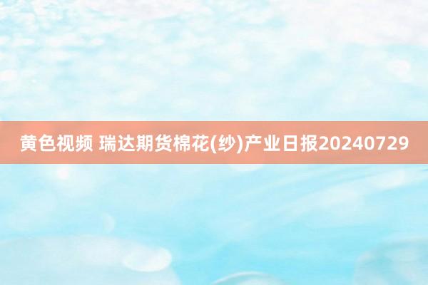 黄色视频 瑞达期货棉花(纱)产业日报20240729