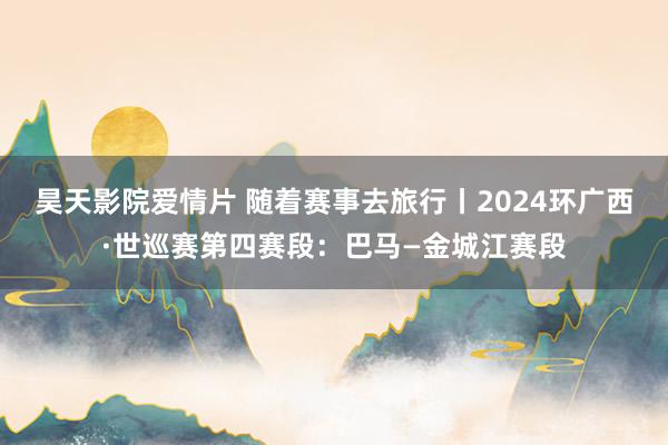 昊天影院爱情片 随着赛事去旅行丨2024环广西·世巡赛第四赛段：巴马—金城江赛段