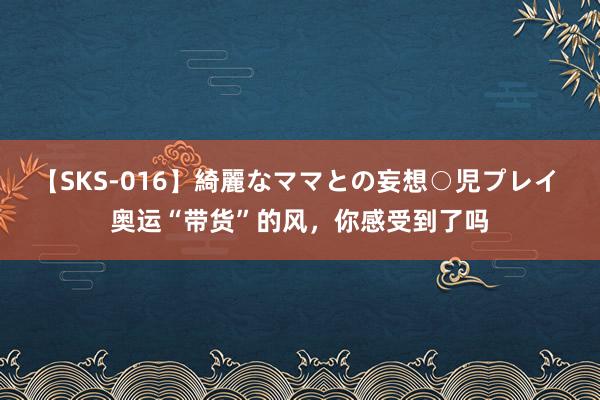 【SKS-016】綺麗なママとの妄想○児プレイ 奥运“带货”的风，你感受到了吗