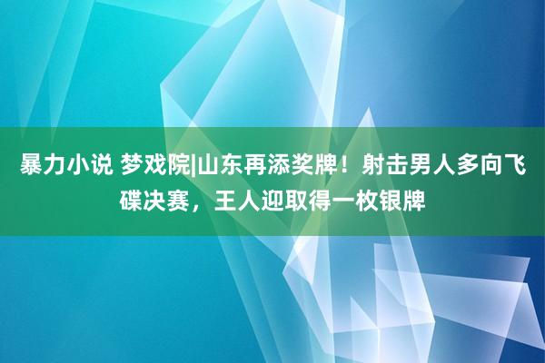 暴力小说 梦戏院|山东再添奖牌！射击男人多向飞碟决赛，王人迎取得一枚银牌