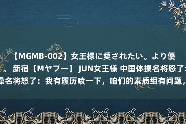 【MGMB-002】女王様に愛されたい。より優しく、よりいやらしく。 新宿［Mヤプー］ JUN女王様 中国体操名将怒了：我有履历喷一下，咱们的素质组有问题，不要全怪说明员