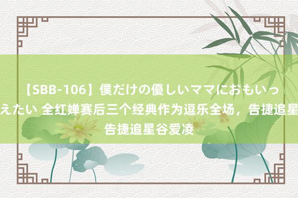 【SBB-106】僕だけの優しいママにおもいっきり甘えたい 全红婵赛后三个经典作为逗乐全场，告捷追星谷爱凌