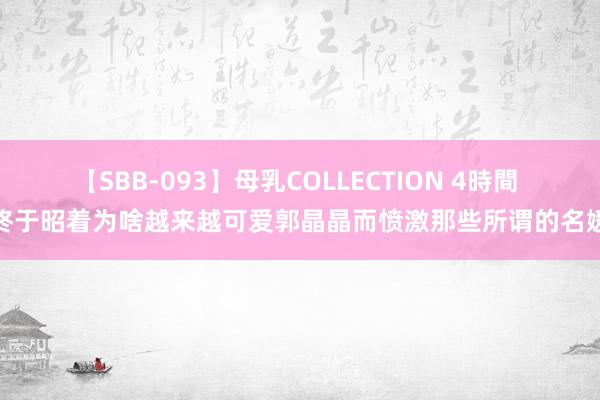 【SBB-093】母乳COLLECTION 4時間 终于昭着为啥越来越可爱郭晶晶而愤激那些所谓的名媛